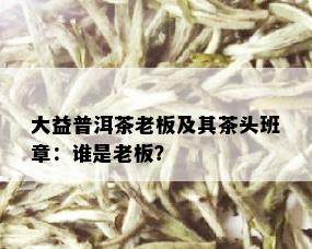 大益普洱茶老板及其茶头班章：谁是老板？