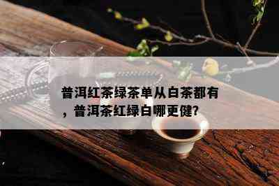 普洱红茶绿茶单从白茶都有，普洱茶红绿白哪更健？