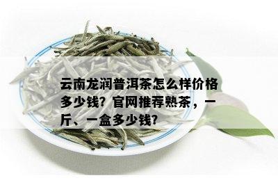 云南龙润普洱茶怎么样价格多少钱？官网推荐熟茶，一斤、一盒多少钱？