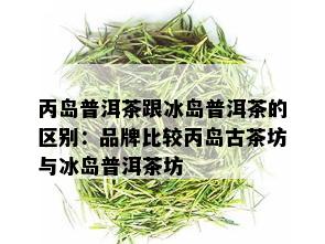 丙岛普洱茶跟冰岛普洱茶的区别：品牌比较丙岛古茶坊与冰岛普洱茶坊