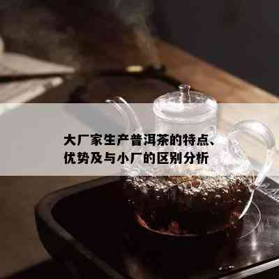 大厂家生产普洱茶的特点、优势及与小厂的区别分析