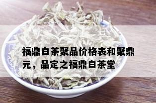 福鼎白茶聚品价格表和聚鼎元，品定之福鼎白茶堂