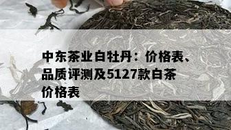 中东茶业白牡丹：价格表、品质评测及5127款白茶价格表