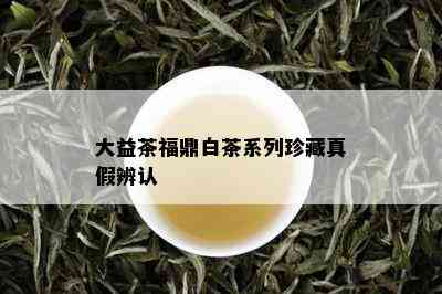 大益茶福鼎白茶系列珍藏真假辨认