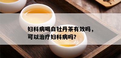 妇科病喝白牡丹茶有效吗，可以治疗妇科病吗？