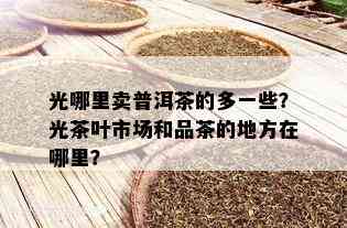 光哪里卖普洱茶的多一些？光茶叶市场和品茶的地方在哪里？