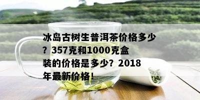 冰岛古树生普洱茶价格多少？357克和1000克盒装的价格是多少？2018年最新价格！