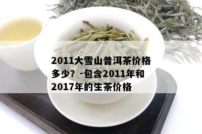 2011大雪山普洱茶价格多少？-包含2011年和2017年的生茶价格