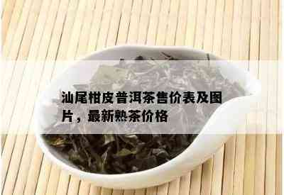 汕尾柑皮普洱茶售价表及图片，最新熟茶价格