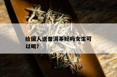 给国人送普洱茶好吗女生可以喝？