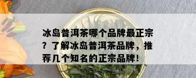 冰岛普洱茶哪个品牌最正宗？了解冰岛普洱茶品牌，推荐几个知名的正宗品牌！