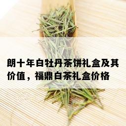 朗十年白牡丹茶饼礼盒及其价值，福鼎白茶礼盒价格