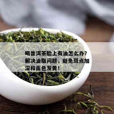 喝普洱茶脸上有油怎么办？解决油脂问题，避免斑点加深和面色发黄！