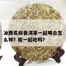 冰西瓜和普洱茶一起喝会怎么样？能一起吃吗？