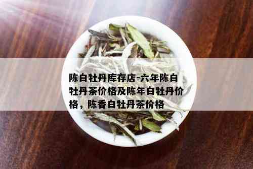 陈白牡丹库存店-六年陈白牡丹茶价格及陈年白牡丹价格，陈香白牡丹茶价格