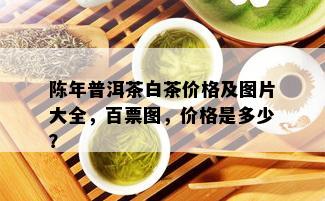 陈年普洱茶白茶价格及图片大全，百票图，价格是多少？