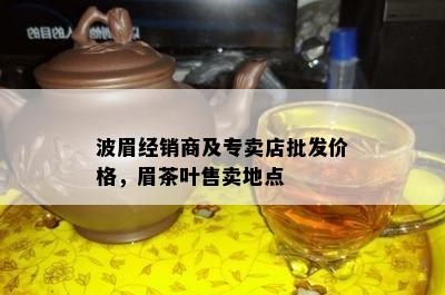 波眉经销商及专卖店批发价格，眉茶叶售卖地点