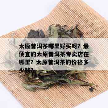 太原普洱茶哪里好买呀？更便宜的太原普洱茶专卖店在哪里？太原普洱茶的价格多少钱？