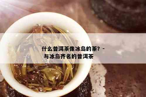 什么普洱茶像冰岛的茶？- 与冰岛齐名的普洱茶