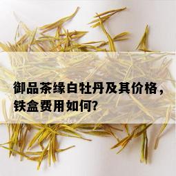 御品茶缘白牡丹及其价格，铁盒费用如何？