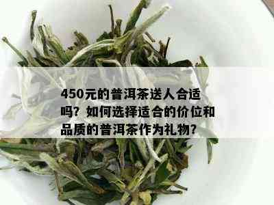 450元的普洱茶送人合适吗？如何选择适合的价位和品质的普洱茶作为礼物？