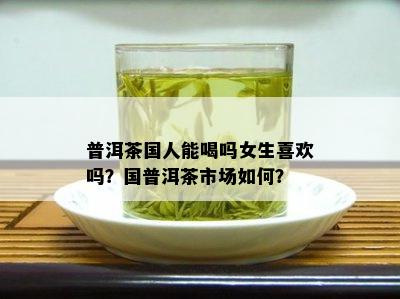 普洱茶国人能喝吗女生喜欢吗？国普洱茶市场如何？