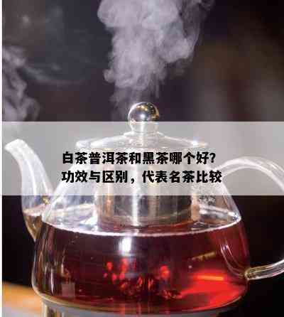 白茶普洱茶和黑茶哪个好？功效与区别，代表名茶比较