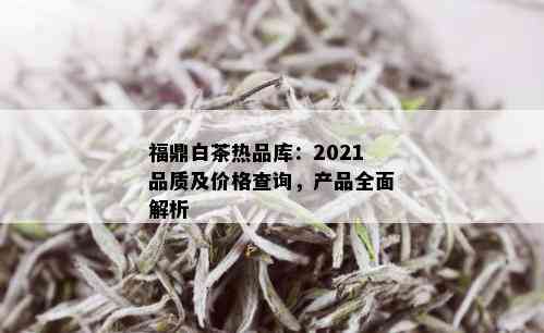 福鼎白茶热品库：2021品质及价格查询，产品全面解析