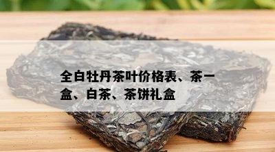 全白牡丹茶叶价格表、茶一盒、白茶、茶饼礼盒