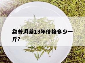 勐普洱茶13年价格多少一斤？