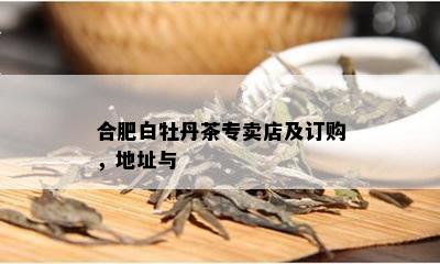 合肥白牡丹茶专卖店及订购，地址与