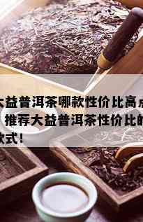 大益普洱茶哪款性价比高点？推荐大益普洱茶性价比的款式！