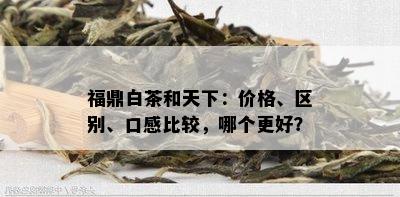 福鼎白茶和天下：价格、区别、口感比较，哪个更好？