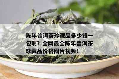 陈年普洱茶珍藏品多少钱一包啊？全网最全陈年普洱茶珍藏品价格图片视频！