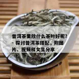 普洱茶里放什么茶叶好呢？- 探讨普洱茶搭配，附图片、视频和女生分享