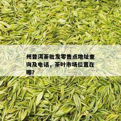 州普洱茶批发零售点地址查询及电话，茶叶市场位置在哪？