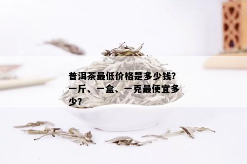 普洱茶更低价格是多少钱？一斤、一盒、一克更便宜多少？