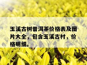 玉溪古树普洱茶价格表及图片大全，包含玉溪古村，价格明细。