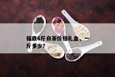 福鼎6斤白茶价格礼盒，一斤多少？