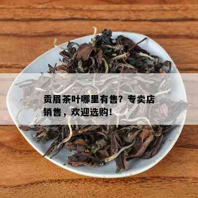 贡眉茶叶哪里有售？专卖店销售，欢迎选购！