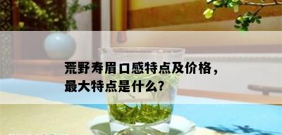 荒野寿眉口感特点及价格，更大特点是什么？