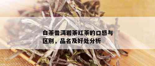 白茶普洱岩茶红茶的口感与区别，品名及好处分析