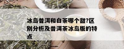 冰岛普洱和白茶哪个甜?区别分析及普洱茶冰岛版的特点