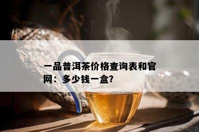 一品普洱茶价格查询表和官网：多少钱一盒？