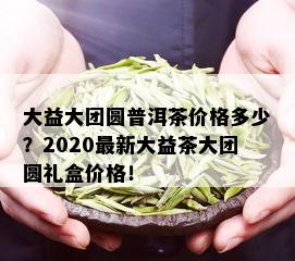 大益大团圆普洱茶价格多少？2020最新大益茶大团圆礼盒价格！