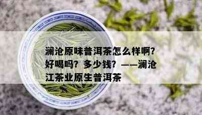 澜沧原味普洱茶怎么样啊？好喝吗？多少钱？——澜沧江茶业原生普洱茶