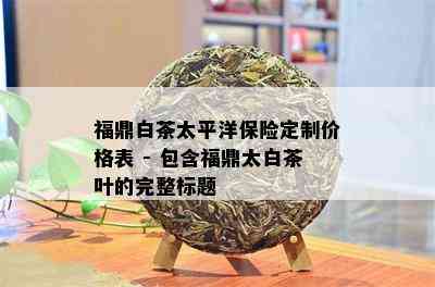 福鼎白茶太平洋保险定制价格表 - 包含福鼎太白茶叶的完整标题