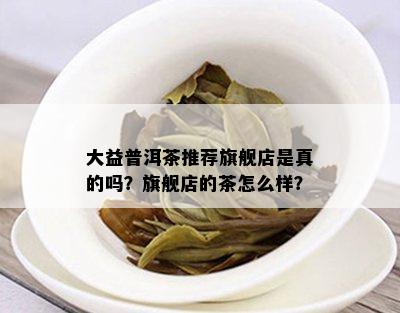 大益普洱茶推荐旗舰店是真的吗？旗舰店的茶怎么样？