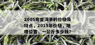 2005弯普洱茶的价格及特点，2019年价格，地理位置，一公斤多少钱？