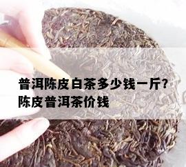 普洱陈皮白茶多少钱一斤？陈皮普洱茶价钱